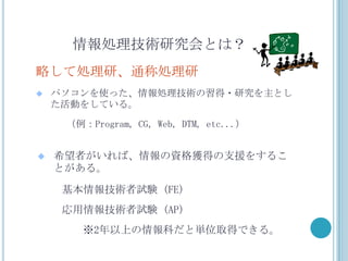 情報処理技術研究会とは？
略して処理研、通称処理研
   パソコンを使った、情報処理技術の習得・研究を主とし
    た活動をしている。

     （例：Program, CG, Web, DTM, etc...）


   希望者がいれば、情報の資格獲得の支援をするこ
    とがある。

     基本情報技術者試験 (FE)
     応用情報技術者試験 (AP)
        ※2年以上の情報科だと単位取得できる。
 