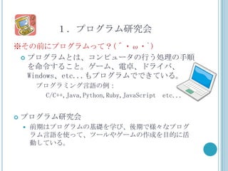 １．プログラム研究会
※その前にプログラムって？(´・ω・`)
  プログラムとは、コンピュータの行う処理の手順
   を命令すること。ゲーム、電卓、ドライバ、
   Windows、etc...もプログラムでできている。
        プログラミング言語の例：
         C/C++,Java,Python,Ruby,JavaScript etc...


   プログラム研究会
       前期はプログラムの基礎を学び、後期で様々なプログ
        ラム言語を使って、ツールやゲームの作成を目的に活
        動している。
 