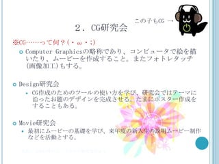 この子もCG →
                  ２．CG研究会
※CG……って何？(・ω・;)
  Computer Graphicsの略称であり、コンピュータで絵を描
   いたり、ムービーを作成すること。またフォトレタッチ
   (画像加工)もする。

   Design研究会
           CG作成のためのツールの使い方を学び、研究会ではテーマに
            沿ったお題のデザインを完成させる。たまにポスター作成を
            することもある。

   Movie研究会
       最初にムービーの基礎を学び、来年度の新入生の説明ムービー制作
        などを活動とする。

    また、上記以外にも、イラスト研究会がある。
 