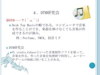 ４．DTM研究会
※DTM……？(＾ω＾;)
  Desk Top Musicの略である。コンピュータで音楽
   を作ることができ、楽器を弾けなくても音楽が作
   成できるのが強み。
     例：Perfume、YMCK、初音ミク

   DTM研究会
     FL
      studio,Cubaseといった音楽制作ソフトを使って、
     音楽を作る。作った音楽を処理研で利用し、ムービー
     やゲームのBGMに用いることがある。
 