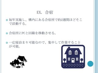 EX．合宿
   毎年実施し、構内にある合宿所で約2週間ほどそこ
    で活動する。

   合宿所にPCと回線を移動させる。

   一応寝泊まり可能なので、集中して作業すること
    が可能。
 