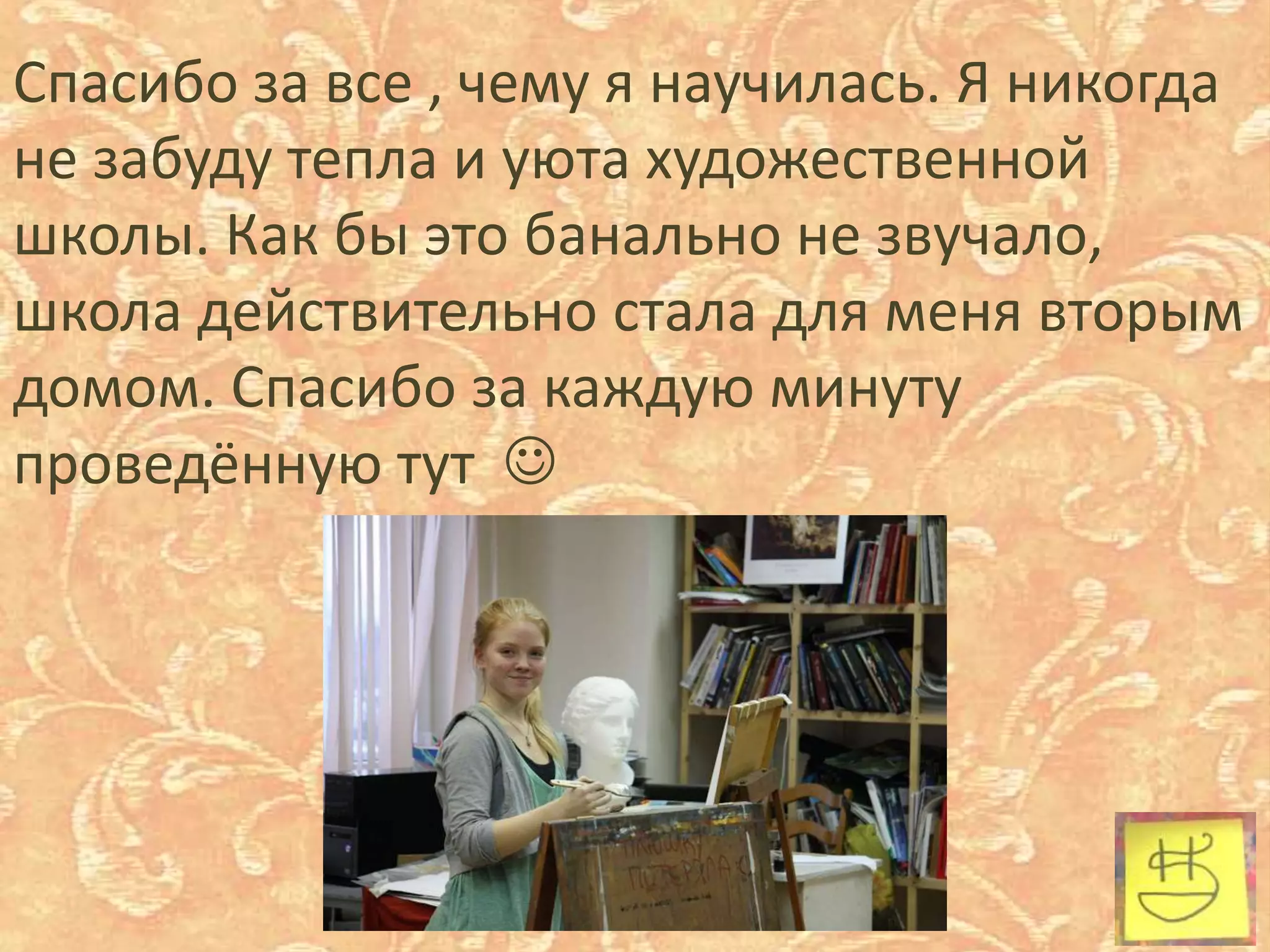 Спасибо за все , чему я научилась. Я никогда
не забуду тепла и уюта художественной
школы. Как бы это банально не звучало,
школа действительно стала для меня вторым
домом. Спасибо за каждую минуту
проведённую тут 
 