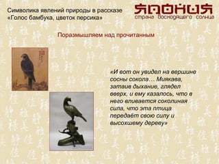 Символика явлений природы в рассказе
«Голос бамбука, цветок персика»

               Поразмышляем над прочитанным




                                «И вот он увидел на вершине
                                сосны сокола… Миякава,
                                затаив дыхание, глядел
                                вверх, и ему казалось, что в
                                него вливается соколиная
                                сила, что эта птица
                                передаёт свою силу и
                                высохшему дереву»
 