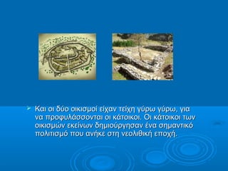    Και οι δύο οικισμοί είχαν τείχη γύρω γύρω, για
    να προφυλάσσονται οι κάτοικοι. Οι κάτοικοι των
    οικισμών εκείνων δημιούργησαν ένα σημαντικό
    πολιτισμό που ανήκε στη νεολιθική εποχή.
 