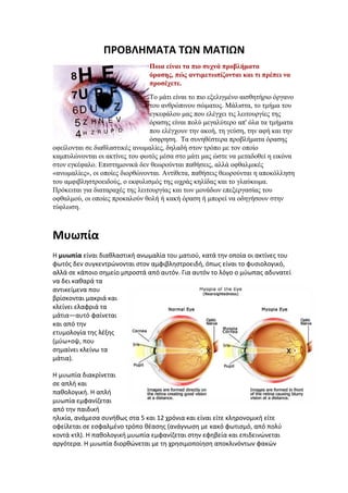 ΠΡΟΒΛΗΜΑΤΑ ΤΩΝ ΜΑΤΙΩΝ
                                Ποια είναι τα πιο συχνά προβλήματα
                                όρασης, πώς αντιμετωπίζονται και τι πρέπει να
                                προσέχετε.
                                 Tο μάτι είναι το πιο εξελιγμένο αισθητήριο όργανο
                                 του ανθρώπινου σώματος. Μάλιστα, το τμήμα του
                                 εγκεφάλου μας που ελέγχει τις λειτουργίες της
                                 όρασης είναι πολύ μεγαλύτερο απ' όλα τα τμήματα
                                 που ελέγχουν την ακοή, τη γεύση, την αφή και την
                                 όσφρηση. Τα συνηθέστερα προβλήματα όρασης
οφείλονται σε διαθλαστικές ανωμαλίες, δηλαδή στον τρόπο με τον οποίο
καμπυλώνονται οι ακτίνες του φωτός μέσα στο μάτι μας ώστε να μεταδοθεί η εικόνα
στον εγκέφαλο. Επιστημονικά δεν θεωρούνται παθήσεις, αλλά οφθαλμικές
«ανωμαλίες», οι οποίες διορθώνονται. Αντίθετα, παθήσεις θεωρούνται η αποκόλληση
του αμφιβληστροειδούς, ο εκφυλισμός της ωχράς κηλίδας και το γλαύκωμα.
Πρόκειται για διαταραχές της λειτουργίας και των μονάδων επεξεργασίας του
οφθαλμού, οι οποίες προκαλούν θολή ή κακή όραση ή μπορεί να οδηγήσουν στην
τύφλωση.



Μυωπία
Η μυωπία είναι διαθλαστική ανωμαλία του ματιού, κατά την οποία οι ακτίνες του
φωτός δεν συγκεντρώνονται στον αμφιβληστροειδή, όπως είναι το φυσιολογικό,
αλλά σε κάποιο σημείο μπροστά από αυτόν. Για αυτόν το λόγο ο μύωπας αδυνατεί
να δει καθαρά τα
αντικείμενα που
βρίσκονται μακριά και
κλείνει ελαφριά τα
μάτια—αυτό φαίνεται
και από την
ετυμολογία της λέξης
(μύω+οψ, που
σημαίνει κλείνω τα
μάτια).

Η μυωπία διακρίνεται
σε απλή και
παθολογική. Η απλή
μυωπία εμφανίζεται
από την παιδική
ηλικία, ανάμεσα συνήθως στα 5 και 12 χρόνια και είναι είτε κληρονομική είτε
οφείλεται σε εσφαλμένο τρόπο θέασης (ανάγνωση με κακό φωτισμό, από πολύ
κοντά κτλ). Η παθολογική μυωπία εμφανίζεται στην εφηβεία και επιδεινώνεται
αργότερα. Η μυωπία διορθώνεται με τη χρησιμοποίηση αποκλινόντων φακών
 