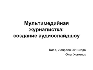 Мультимедийная
     журналистка:
создание аудиослайдшоу

           Киев, 2 апреля 2013 года
                      Олег Хоменок
 