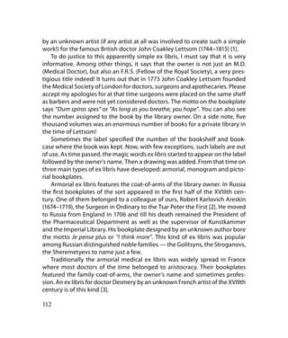 by an unknown artist (if any artist at all was involved to create such a simple
work!) for the famous British doctor John Coakley Lettsom (1744–1815) [1].
    To do justice to this apparently simple ex libris, I must say that it is very
informative. Among other things, it says that the owner is not just an M.D.
(Medical Doctor), but also an F.R.S. (Fellow of the Royal Society), a very pres-
tigious title indeed! It turns out that in 1773 John Coakley Lettsom founded
the Medical Society of London for doctors, surgeons and apothecaries. Please
accept my apologies for at that time surgeons were placed on the same shelf
as barbers and were not yet considered doctors. The motto on the bookplate
says “Dum spiras spes” or “As long as you breathe, you hope”. You can also see
the number assigned to the book by the library owner. On a side note, five
thousand volumes was an enormous number of books for a private library in
the time of Lettsom!
    Sometimes the label specified the number of the bookshelf and book-
case where the book was kept. Now, with few exceptions, such labels are out
of use. As time passed, the magic words ex libris started to appear on the label
followed by the owner’s name. Then a drawing was added. From that time on
three main types of ex libris have developed: armorial, monogram and picto-
rial bookplates.
    Armorial ex libris features the coat-of-arms of the library owner. In Russia
the first bookplates of the sort appeared in the first half of the XVIIIth cen-
tury. One of them belonged to a colleague of ours, Robert Karlovich Areskin
(1674–1719), the Surgeon in Ordinary to the Tsar Peter the First [2]. He moved
to Russia from England in 1706 and till his death remained the President of
the Pharmaceutical Department as well as the supervisor of Kunstkammer
and the Imperial Library. His bookplate designed by an unknown author bore
the motto Je pense plus or “I think more”. This kind of ex libris was popular
among Russian distinguished noble families — the Golitsyns, the Stroganovs,
the Sheremetyevs to name just a few.
    Traditionally the armorial medical ex libris was widely spread in France
where most doctors of the time belonged to aristocracy. Their bookplates
featured the family coat-of-arms, the owner’s name and sometimes profes-
sion. An ex libris for doctor Desmery by an unknown French artist of the XVIIIth
century is of this kind [3].

112
 