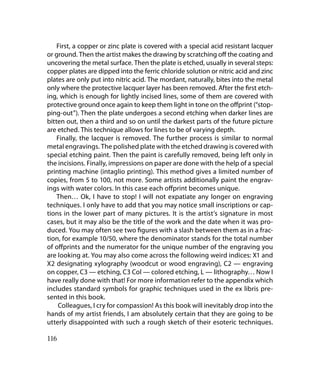 First, a copper or zinc plate is covered with a special acid resistant lacquer
or ground. Then the artist makes the drawing by scratching off the coating and
uncovering the metal surface. Then the plate is etched, usually in several steps:
copper plates are dipped into the ferric chloride solution or nitric acid and zinc
plates are only put into nitric acid. The mordant, naturally, bites into the metal
only where the protective lacquer layer has been removed. After the first etch-
ing, which is enough for lightly incised lines, some of them are covered with
protective ground once again to keep them light in tone on the offprint (“stop-
ping-out”). Then the plate undergoes a second etching when darker lines are
bitten out, then a third and so on until the darkest parts of the future picture
are etched. This technique allows for lines to be of varying depth.
    Finally, the lacquer is removed. The further process is similar to normal
metal engravings. The polished plate with the etched drawing is covered with
special etching paint. Then the paint is carefully removed, being left only in
the incisions. Finally, impressions on paper are done with the help of a special
printing machine (intaglio printing). This method gives a limited number of
copies, from 5 to 100, not more. Some artists additionally paint the engrav-
ings with water colors. In this case each offprint becomes unique.
    Then… Ok, I have to stop! I will not expatiate any longer on engraving
techniques. I only have to add that you may notice small inscriptions or cap-
tions in the lower part of many pictures. It is the artist’s signature in most
cases, but it may also be the title of the work and the date when it was pro-
duced. You may often see two figures with a slash between them as in a frac-
tion, for example 10/50, where the denominator stands for the total number
of offprints and the numerator for the unique number of the engraving you
are looking at. You may also come across the following weird indices: Х1 and
Х2 designating xylography (woodcut or wood engraving), С2 — engraving
on copper, С3 — etching, С3 Col — colored etching, L — lithography… Now I
have really done with that! For more information refer to the appendix which
includes standard symbols for graphic techniques used in the ex libris pre-
sented in this book.
    Colleagues, I cry for compassion! As this book will inevitably drop into the
hands of my artist friends, I am absolutely certain that they are going to be
utterly disappointed with such a rough sketch of their esoteric techniques.

116
 