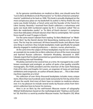 As for genuine contributions on medical ex libris, one should name first
“Les Ex libris de Medicins et de Pharmaciens” or “Ex libris of doctors and phar-
macists” published as far back as 1908. This book is proudly displayed on the
most conspicuous place on my bookshelf. Its author is Henry-André (his real
name was André Schultz), a French artist and the founder of the French Ex
Libris Society. Recently I received from Dutch collectors a voluminous and
quite rare book (650 numbered copies) by M. C. Croockevit called “Het ex
libris der nederlandse medici” or “Ex libris of Dutch doctors”. It comprises
more than 660 plates of Dutch doctors that I like to contemplate. Yet I cannot
force myself to read 75 pages in Dutch.
    For the same reason I abstain from reading “Ex libris Medicinae” or “Medi-
cal Ex libris” by the Danish doctor Erik Skovenborg, looking only at the pic-
tures. The list may be continued. All these beautiful books and albums have
one thing in common: they include bookplates made specifically for people
directly engaged in medical professions — doctors, nurses, pharmacists…
    At the same time the subject of these bookplates may be non-medical. As
an example let me evoke the ex libris collection of one of the most renowned
and learned Russian collectors –Veniamin Khudoley, deceased in 2007.
I deeply regret that his death prevented our good doctor-patient relationship
from evolving into real friendship.
    Khudoley seemed to live several lives at a time. He managed to be a well-
known oncologist and ecologist, an author of quite a few quality scientific
monographs, the FISAE president and the chairman of the Saint Petersburg
Club of Ex Libris and Graphic Art Lovers, an organizer of many art and book
exhibitions and congresses, an author of books about art … This is like smok-
ing three cigarettes at a time!
    His collection of over thirty thousand bookplates includes many unique
items. More than two hundreds were made exclusively for him by artists from
all over the world. And most of them have no relation to medicine whatso-
ever. It is my pleasure to include several works by Russian artists from Veni-
amin’s collection here to honor his memory.
    Here is an ex libris by the well-known Moscow master of xylography
Mikhail Verkholantsev based on the mythological plot “Orpheus and Euredi-
ka” [9]. And this is a work by another Moscow master, Yuri Nozdrin [10]. What

120
 