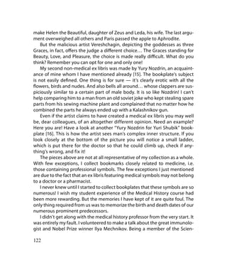 make Helen the Beautiful, daughter of Zeus and Leda, his wife. The last argu-
ment overweighed all others and Paris passed the apple to Aphrodite.
    But the malicious artist Vereshchagin, depicting the goddesses as three
Graces, in fact, offers the judge a different choice… The Graces standing for
Beauty, Love, and Pleasure, the choice is made really difficult. What do you
think? Remember you can opt for one and only one!
    My second non-medical ex libris was made by Yury Nozdrin, an acquaint-
ance of mine whom I have mentioned already [15]. The bookplate’s subject
is not easily defined. One thing is for sure — it’s clearly erotic with all the
flowers, birds and nudes. And also bells all around… whose clappers are sus-
piciously similar to a certain part of male body. It is so like Nozdrin! I can’t
help comparing him to a man from an old soviet joke who kept stealing spare
parts from his sewing machine plant and complained that no matter how he
combined the parts he always ended up with a Kalashnikov gun.
    Even if the artist claims to have created a medical ex libris you may well
be, dear colleagues, of an altogether different opinion. Need an example?
Here you are! Have a look at another “Yury Nozdrin for Yuri Shubik” book-
plate [16]. This is how the artist sees man’s complex inner structure. If you
look closely at the bottom of the picture you will notice a small ladder,
which is put there for the doctor so that he could climb up, check if any-
thing’s wrong, and fix it!
    The pieces above are not at all representative of my collection as a whole.
With few exceptions, I collect bookmarks closely related to medicine, i.e.
those containing professional symbols. The few exceptions I just mentioned
are due to the fact that an ex libris featuring medical symbols may not belong
to a doctor or a pharmacist.
    I never knew until I started to collect bookplates that these symbols are so
numerous! I wish my student experience of the Medical History course had
been more rewarding. But the memories I have kept of it are quite foul. The
only thing required from us was to memorize the birth and death dates of our
numerous prominent predecessors.
    I didn’t get along with the medical history professor from the very start. It
was entirely my fault. I volunteered to make a talk about the great immunolo-
gist and Nobel Prize winner Ilya Mechnikov. Being a member of the Scien-

122
 