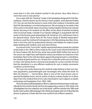 mean that it is the only medical symbol in the picture. Very often there is
more than one or even plenty!
    Let us start with the “classical” snake in the bookplate designed for Erik Sko-
venborg, a Danish doctor, by the famous Czech graphic artist Bohumil Krátký
[17]. You can see that the picture is more erotic than medical. It should be said
that Erik Skovenborg is an interesting person. We are going to see quite a few
of his works in this book. Upon receiving a medical degree Erik became a family
doctor, focusing in his research on the affect of low doses of alcohol including
wine on human body. I wonder if our Danish colleague is acquainted with the
works of the Russian great physiologist I.M. Sechenov. (It is well known that in
his doctoral thesis “Some Facts for the Future Study of Alcohol Intoxication”
Sechenov used the method of introspection.) Erik Skovenborg also likes chess.
And in strict line with his professional interests and hobbies he collects book-
plates dealing with medical, wine and chess themes.
    In contrast to the “true to life” reptile represented above stands the stylized
small snake in the 1983 ex libris made by the Czech artist Vlastimil Kačírek for
Dr. Ilona Sudova [18]. But for the rarely seen prefix MUDr before the name of
the owner we might have well failed to notice any relation to medicine in this
bookplate. Next to the self-absorbed, apparently pregnant girl is a dandelion,
the symbol of good and the sun. At least this is what the artist was most likely
to mean. But being doctors and practical people let us also consider the fact
that the dandelion is a very efficient medicine for such a totally unromantic
condition as hemorrhoid.
    The next two works featuring the medical snake belong to that very Ger-
man psychiatrist, psychotherapist and neurologist who wrote the book “Ex
libris for Doctors” — Gernot Blum. Blum is one of the most known and re-
spected bookplate lovers and an author of about a dozen books on ex libris.
Apart from the medical theme he is also interested in such subjects as death,
archeology and bookplates from 1850–1940.
    There are about 500 bookplates in Blum’s collection that have been made spe-
cifically for him and his family, the first one appearing as early as 1954. Quite a lot
of bookplates from his collection are in this book. I will first mention the 1985 work
by the Czech author Zdenek Bugan [19]. I think you’ll agree with me if I describe the
picture as gloomy. It looks like the inner world of one of Blum’s patients.

126
 