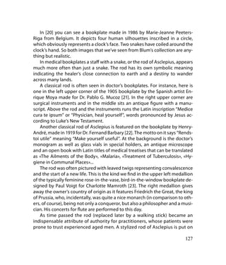 In [20] you can see a bookplate made in 1986 by Marie-Jeanne Peeters-
Riga from Belgium. It depicts four human silhouettes inscribed in a circle,
which obviously represents a clock’s face. Two snakes have coiled around the
clock’s hand. So both images that we’ve seen from Blum’s collection are any-
thing but realistic.
    In medical bookplates a staff with a snake, or the rod of Asclepius, appears
much more often than just a snake. The rod has its own symbolic meaning
indicating the healer’s close connection to earth and a destiny to wander
across many lands.
    A classical rod is often seen in doctor’s bookplates. For instance, here is
one in the left upper corner of the 1905 bookplate by the Spanish artist En-
rique Moya made for Dr. Pablo G. Muсoz [21]. In the right upper corner are
surgical instruments and in the middle sits an antique figure with a manu-
script. Above the rod and the instruments runs the Latin inscription “Medice
cura te ipsum” or “Physician, heal yourself”, words pronounced by Jesus ac-
cording to Luke’s New Testament.
    Another classical rod of Asclepius is featured on the bookplate by Henry-
André, made in 1919 for Dr. Fernand Barbary [22]. The motto on it says “Rends-
toi utile” meaning “Make yourself useful”. At the background is the doctor’s
monogram as well as glass vials in special holders, an antique microscope
and an open book with Latin titles of medical treatises that can be translated
as «The Ailments of the Body», «Malaria», «Treatment of Tuberculosis», «Hy-
giene in Communal Places»...
    The rod was often pictured with leaved twigs representing convalescence
and the start of a new life. This is the kind we find in the upper left medallion
of the typically feminine rose-in-the-vase, bird-in-the-window bookplate de-
signed by Paul Voigt for Charlotte Mamroth [23]. The right medallion gives
away the owner’s country of origin as it features Friedrich the Great, the king
of Prussia, who, incidentally, was quite a nice monarch (in comparison to oth-
ers, of course), being not only a conqueror, but also a philosopher and a musi-
cian. His concerts for flute are performed to this day.
    As time passed the rod (replaced later by a walking stick) became an
indispensable attribute of authority for practitioners, whose patients were
prone to trust experienced aged men. A stylized rod of Asclepius is put on

                                                                             127
 