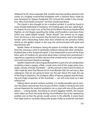 Volkamer for Dr. Anna Lerperger [54]. Another burning candle is placed in the
center of a brightly ornamented bookplate with a national flavor made by
Ivan Pantelyuk for Stepan Osadtchuk [55]. Around the candle is the inscrip-
tion “Аliis inserviendo consumer” we have mentioned above.
    The tripod is also thought to be a medical symbol. It could be found in
every temple dedicated to Asclepius, the healing god, and was called Apol-
lo’s tripod. As one myth runs, at the foot of the Mount Parnassus Apollo killed
Pyphon, an evil dragon guarding the valley, and founded a sanctuary there
which was called Delphi temple. “Know thyself” was written on its eagle.
From the fissure in the mountain that formed the eastern wall of the Delphi
temple came intoxicating fumes that were inhaled by the priestess Pythia
sitting on the golden tripod. In this way she communicated with gods and
learned their will.
    Apollo, father of Asclepius, being the patron of medical skills, the tripod
from the sanctuary came to symbolize medicine along with other attributes.
Dubbed later as the “empirical tripod”, it was interpreted in terms of the three
basic parts of medical art: personal observation coming from practitioner’s
experience, experience of other doctors that complements one’s own experi-
ence and conclusion based on analogy.
    Apollo’s tripod with a burning purifying flame is part of a rich composition
including a toad, a poppy, a flask, a nude and a leaf of the magic plant man-
drake, namely a female mandrake — all this present in the French ex libris of
1907 made by artist Paul Ranson for Dr. Paul Blondin [56]. Do not worry, dear
colleagues, that we are going to leave out the part about the toad, the use
of the frog in obstetrics, the analgesic effect of opium poppies and the heal-
ing and magic properties of the mandrake — we will come back to it later
without fail.
    Talking about ancient medical symbols, it is hardly possible not to men-
tion the plants and animals that are part of them. Snake is not by far the only
animal important for medical symbolics! Let us start with one of the earliest
tokens — a dung beetle. According to ancient Egyptian beliefs, the human
heart taken out from the body during mummification has to be replaced by
another one so that the person could survive in the afterlife. A stone heart
from lapis lazuli or carnelian along with prayers helps to avoid the real heart

                                                                            135
 