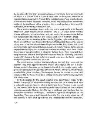 being stolen by the heart-stealers but cannot reanimate the mummy inside
of which it is placed. Such a power is attributed to the scarab beetle or its
representation (an amulet). Provided the “words of power” are inscribed on it,
it will bestow on the deceased a new life. That’s why the Egyptian embalmers
replaced the real heart with a scarab — the central symbol of incorruptible
substance, immortality and resurrection.
    These ancient practices found reflection in the work by the artist Zdeněk
Mézl from Czech Republic for Dr. Vladimнr Tichý [57]. It shows a man with his
thorax wide open so that the heart and two snakes can be seen inside. Below
is a stylized scarab beetle that is to replace the heart in the man’s chest.
    Here are another two bookplates in the Egyptian style made for Gernot
Blum. One of them was designed by Bohumil Krátký [58]. It contains a scarab
along with other traditional medical symbols (snake, rod, bowl). The other
one was made by Polish artist Zbigniew Janechek [59]. This is a classic scarab
representation. Egyptians noticed that the beetles formed a ball from shape-
less mass of dung by rolling it diligently before them. Then they laid their
eggs inside so that the emerging larvae could feed on the dung the ball is
made of. In this case the ball before the scarab represents the Earth. I suggest
that you draw the conclusions yourself.
    The most famous medical bird symbols are the owl, the raven and the
rooster. They often appeared on the images of Asclepius. The owl is a well-
known symbol of wisdom, so badly wanted by all doctors, and a nearly indis-
pensable attribute of the goddess of wisdom Athena (Minerva). This bird was
ascribed the gift of prophecy. The image of the owl (or — alas! — a real owl)
was nailed to the house front door to keep illness and misfortune away from
the inhabitants.
    In the bookplate by the Czech graphic artist Josef Weiser made for Dr.
Rudolf Prнbyљ [60] a wise owl is sitting, as expected, on a heavy book with
a rod and a snake on its cover while a skull is also there. The owl is also central
to the 2003 ex libris by St. Petersburg artist Victor Kobzev for the Academy
member Alexander Shabrov [61]. The owl is holding a heart to show that the
bookplate owner is a cardiologist. The bowl of Hygieia is also placed on the
bookplate. There are actually two of them: the first one in the upper part of
the ex libris, in front of an open book, and the second one in the lower part,

136
 