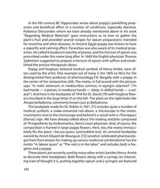 In the Vth century BC Hippocrates wrote about poppy’s painkilling prop-
erties and beneficial effect in a number of conditions, especially diarrhea.
Pedanius Dioscorides whom we have already mentioned above in his work
“Regarding Medical Materials” gave instructions as to how to gather the
plant’s fruit and provided several recipes for opium preparations intended
for insomnia and other diseases. In Ancient Egypt poppy was known to have
a soporific and calming effect. Paracelsus was also aware of its medical prop-
erties. He called it laudanum (worthy of praise), and the tincture of opium was
prescribed under this name long after. In 1669 the English physician Thomas
Sydenham suggested to prepare a tincture of opium with saffron and estab-
lished the precise therapeutic doses.
    Poppy and foxglove, beloved medical symbols of Henry-André, were of-
ten used by the artist. One example out of many is the 1895 ex libris for the
distinguished Paris professor of pharmacology F.B. Bargallу with a poppy in
the center of the composition [69]. The motto, in full accord with the picture,
says: “In malis venenum, in mediocribus somnus, in egregiis solamen!” (“In
bad hands — a poison, in mediocre hands — sleep, in skilled hands — a sol-
ace!”). And here is the bookplate of 1916 for Dr. David [70] with foxglove flow-
ers inscribed in the large letter D on the left. The plant on the right looks like
Atropa belladonna, commonly known just as Belladonna.
    The bookplate made for Dr. Roblin in 1921 [71] includes quite a number of
medical symbols: a snake-entwined rod above, a microscope in the center,
mushrooms next to the microscope and behind it a vessel with a «Theriaque»
(theriac) sign. We have already talked about this healing antidote composed
of 74 ingredients by Andromachus, Nero’s court physician. And, of course, the
composition is framed in large poppy flowers. Here, too, the motto immacu-
lately fits the plant: «Secura quies» (untroubled rest). An armorial bookplate
owned by Annet-Eduard de Mourgues [72] (another celebrated pharmacolo-
gist from Paris known for making up various medicinal combinations) has the
motto “In labore quies” or “The rest is in the labor” and includes both a fox-
glove and a poppy.
    These plants are certainly used by many other artists besides Henry-André
to decorate their bookplates. Both flowers along with a syringe (an interest-
ing train of thought it is, putting together opium and a syringe!) are featured

140
 