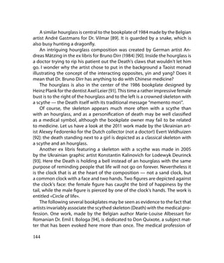 A similar hourglass is central to the bookplate of 1984 made by the Belgian
artist André Gastmans for Dr. Vilmar [89]. It is guarded by a snake, which is
also busy hunting a dragonfly.
    An intriguing hourglass composition was created by German artist An-
dreas Mätzing in the ex libris for Bruno Dirr (1984) [90]. Inside the hourglass is
a doctor trying to rip his patient out the Death’s claws that wouldn’t let him
go. I wonder why the artist chose to put in the background a Taoist monad
illustrating the concept of the interacting opposites, yin and yang? Does it
mean that Dr. Bruno Dirr has anything to do with Chinese medicine?
    The hourglass is also in the center of the 1986 bookplate designed by
Heinz Plank for the dentist Axel Leier [91]. This time a rather impressive female
bust is to the right of the hourglass and to the left is a crowned skeleton with
a scythe — the Death itself with its traditional message “memento mori”.
    Of course, the skeleton appears much more often with a scythe than
with an hourglass, and as a personification of death may be well classified
as a medical symbol, although the bookplate owner may fail to be related
to medicine. Let us have a look at the 2011 work made by the Ukrainian art-
ist Alexey Fedorenko for the Dutch collector (not a doctor!) Evert Veldhuizen
[92]: the death standing next to a girl is depicted as a classical skeleton with
a scythe and an hourglass.
    Another ex libris featuring a skeleton with a scythe was made in 2005
by the Ukrainian graphic artist Konstantin Kalinovich for Lodewyk Deurinck
[93]. Here the Death is holding a bell instead of an hourglass with the same
purpose of reminding people that life will not go on forever. Nevertheless it
is the clock that is at the heart of the composition — not a sand clock, but
a common clock with a face and two hands. Two figures are depicted against
the clock’s face: the female figure has caught the bird of happiness by the
tail, while the male figure is pierced by one of the clock’s hands. The work is
entitled «Circle of life».
    The following several bookplates may be seen as evidence to the fact that
artists invariably associate the scythed skeleton (Death) with the medical pro-
fession. One work, made by the Belgian author Marie-Louise Albessart for
Romanian Dr. Emil I. Bologa [94], is dedicated to Don Quixote, a subject mat-
ter that has been evoked here more than once. The medical profession of

144
 