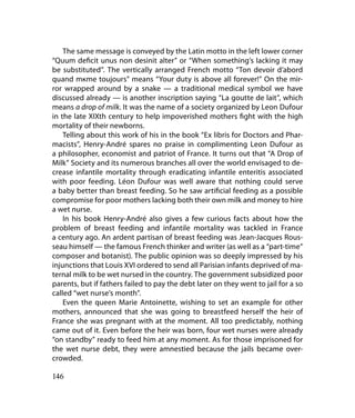 The same message is conveyed by the Latin motto in the left lower corner
“Quum deficit unus non desinit alter” or “When something’s lacking it may
be substituted”. The vertically arranged French motto “Ton devoir d’abord
quand mкme toujours” means “Your duty is above all forever!” On the mir-
ror wrapped around by a snake — a traditional medical symbol we have
discussed already — is another inscription saying “La goutte de lait”, which
means a drop of milk. It was the name of a society organized by Leon Dufour
in the late XIXth century to help impoverished mothers fight with the high
mortality of their newborns.
    Telling about this work of his in the book “Ex libris for Doctors and Phar-
macists”, Henry-André spares no praise in complimenting Leon Dufour as
a philosopher, economist and patriot of France. It turns out that “A Drop of
Milk” Society and its numerous branches all over the world envisaged to de-
crease infantile mortality through eradicating infantile enteritis associated
with poor feeding. Léon Dufour was well aware that nothing could serve
a baby better than breast feeding. So he saw artificial feeding as a possible
compromise for poor mothers lacking both their own milk and money to hire
a wet nurse.
    In his book Henry-André also gives a few curious facts about how the
problem of breast feeding and infantile mortality was tackled in France
a century ago. An ardent partisan of breast feeding was Jean-Jacques Rous-
seau himself — the famous French thinker and writer (as well as a “part-time”
composer and botanist). The public opinion was so deeply impressed by his
injunctions that Louis XVI ordered to send all Parisian infants deprived of ma-
ternal milk to be wet nursed in the country. The government subsidized poor
parents, but if fathers failed to pay the debt later on they went to jail for a so
called “wet nurse’s month”.
    Even the queen Marie Antoinette, wishing to set an example for other
mothers, announced that she was going to breastfeed herself the heir of
France she was pregnant with at the moment. All too predictably, nothing
came out of it. Even before the heir was born, four wet nurses were already
“on standby” ready to feed him at any moment. As for those imprisoned for
the wet nurse debt, they were amnestied because the jails became over-
crowded.

146
 