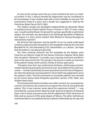 As soon as the syringe came into use, it also started to be seen as a medi-
cal symbol. In fact, a device invented by Hippocrates may be considered to
be its prototype. It was a hollow tube with a swine‘s bladder on one end. The
construction made of a press and a needle was suggested in 1648 by the
Frenchman Blaise Pascal (1623–1662).
     The modern syringe was developed independently by Alexander Wood
in Scotland and by Charles Gabriel Pravas in France in 1853. If I were a drug
user, I would warship Wood. He devised his syringe specifically to administer
opiates. His invention was described in the Edinburgh Newsletter of Medicine
and Surgery in a short article entitled “New Method of Treating Neuralgia by
Subcutaneous Injection”.
     We all know that injections may be painful. So we can easily understand
emotions experienced by the patient in the bookplate made by the artist Karl
Blossfeld for Dr. Erik Skovenborg [152]. Nevertheless, as a doctor, I do hope
that the patient is not going to get away.
     The same mocking character has the bookplate by the Belgian artist
Frank-Ivo van Damme made for the famous American collector Henry Klein
(the inscription “Kleinprint” is actually a pun meaning small print and Klein’s
print at the same time) [153]. The syringe in the picture is nearly an extension
of the patient’s body, which consists mostly of various spare parts.
      Therapists have their own professional attributes, stethoscope and pho-
nendoscope being among the commonest ones. Auscultation (from Latin aus-
cultare — to listen attentively) has been practiced since the time of Hippocra-
tes when the physician assessed patient’s heart rhythm by applying his ear to
the patient’s chest. The first instrument to auscultate patients was invented
by the French doctor René-Théophile-Hyacinthe Laennec (1781–1826), who
studied tuberculosis.
     The occasion that lead to invention was rather comical. As a young doctor,
Laennec once felt too shy to press his ear against the chest of a young female
patient. This is how Laennec wrote about this experience himself: “…I was
consulted by a young woman laboring under general symptoms of diseased
heart, and in whose case percussion and the application of the hand were of
little avail on account of the great degree of fatness. The other method just
mentioned [direct auscultation] being rendered inadmissible by the age and

160
 