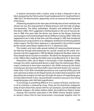 A massive instrument (with a Celsius scale at that) is featured in the ex
libris designed by the Polish author Pawel Szadkowski for Dr. Siegfried Dick in
1986 [161]. The thermometer, apparently, serves to measure the temperature
of the fence.
    A flattering exception to the slow rates of introduction of new methods into
clinical use was the measurement of blood pressure with the help of sphyg-
momanometry. The Italian pathologist, therapist and pediatrician Scipione
Riva-Rocci (1863–1937) suggested a method based on the use of mercury de-
vice in 1896. Five years later the device was shown to the famous American
neurosurgeon and anesthesiologist Harvey Williams Cushing (1869–1939) who
happened to be in Italy at that time and who already in 1902 had introduced
blood pressure measurement as an obligatory method of monitoring patients
under surgery. The Riva-Rocci apparatus is represented in the ex libris created
by the Latvian artist Alexey Yupatov for Dr. E. S. Abramson [162].
    The modern and most wide-spread method of measuring blood pressure
by listening through phonendoscope for sounds caused by the artery com-
pression was first suggested in 1905 by Nikolai Sergeevich Korotkov whom we
have already had an occasion to mention. The device he designed can be seen
in the 1988 ex libris made by the Polish artist Jerzy Biernat for Dr. Z. Klus [163].
    Researchers often ask to depict a microscope in their bookplates. Oddly
enough, this rather sophisticated device is older than the stethoscope. Micro-
scope is believed to have been invented in the XVIIth century by the Dutch
manufacture merchant and then Delft’s town hall clerk Antoni van Leeuwen-
hoek (1632–1723). With remarkable persistence over a period of fifty years he
sent voluminous letters to the Royal Society of London that he joined in 1679
describing the wonders he had seen through the pieces of magnifying glass
he had made himself. In fact, Leeuwenhoek’s invention was just a very strong
magnifying glass with 300-fold magnification.
    A microscope is something different. It is a system of lenses, and the hon-
or of its invention is claimed by many. These are the Dutchmen (independ-
ently of each other) Hans Jansen with his son Zacharias, Cornelis Drebbel and
Christiaan Huygens, the Italian Galileo Galilei, the Englishman Robert Hooke
… Anyway, the invention took place in the XVIIth century despite Zachari-
as Jansen’s claims that he had constructed a microscope together with his

                                                                                163
 