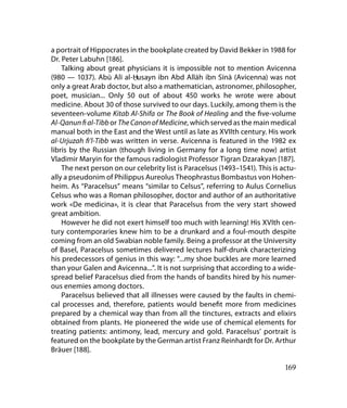 a portrait of Hippocrates in the bookplate created by David Bekker in 1988 for
Dr. Peter Labuhn [186].
    Talking about great physicians it is impossible not to mention Avicenna
(980 — 1037). Abū Alī al-Husayn ibn Abd Allāh ibn Sīnā (Avicenna) was not
                            .
only a great Arab doctor, but also a mathematician, astronomer, philosopher,
poet, musician... Only 50 out of about 450 works he wrote were about
medicine. About 30 of those survived to our days. Luckily, among them is the
seventeen-volume Kitab Al-Shifa or The Book of Healing and the five-volume
Al-Qanun fi al-Tibb or The Canon of Medicine, which served as the main medical
manual both in the East and the West until as late as XVIIth century. His work
al-Urjuzah fi’l-Tibb was written in verse. Avicenna is featured in the 1982 ex
libris by the Russian (though living in Germany for a long time now) artist
Vladimir Maryin for the famous radiologist Professor Tigran Dzarakyan [187].
    The next person on our celebrity list is Paracelsus (1493–1541). This is actu-
ally a pseudonim of Philippus Aureolus Theophrastus Bombastus von Hohen-
heim. As “Paracelsus” means “similar to Celsus”, referring to Aulus Cornelius
Celsus who was a Roman philosopher, doctor and author of an authoritative
work «De medicina», it is clear that Paracelsus from the very start showed
great ambition.
    However he did not exert himself too much with learning! His XVIth cen-
tury contemporaries knew him to be a drunkard and a foul-mouth despite
coming from an old Swabian noble family. Being a professor at the University
of Basel, Paracelsus sometimes delivered lectures half-drunk characterizing
his predecessors of genius in this way: “...my shoe buckles are more learned
than your Galen and Avicenna...”. It is not surprising that according to a wide-
spread belief Paracelsus died from the hands of bandits hired by his numer-
ous enemies among doctors.
    Paracelsus believed that all illnesses were caused by the faults in chemi-
cal processes and, therefore, patients would benefit more from medicines
prepared by a chemical way than from all the tinctures, extracts and elixirs
obtained from plants. He pioneered the wide use of chemical elements for
treating patients: antimony, lead, mercury and gold. Paracelsus’ portrait is
featured on the bookplate by the German artist Franz Reinhardt for Dr. Arthur
Bräuer [188].

                                                                              169
 