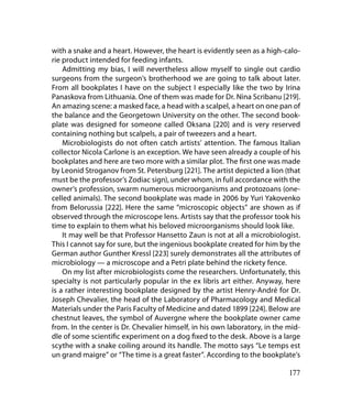 with a snake and a heart. However, the heart is evidently seen as a high-calo-
rie product intended for feeding infants.
    Admitting my bias, I will nevertheless allow myself to single out cardio
surgeons from the surgeon’s brotherhood we are going to talk about later.
From all bookplates I have on the subject I especially like the two by Irina
Panaskova from Lithuania. One of them was made for Dr. Nina Scribanu [219].
An amazing scene: a masked face, a head with a scalpel, a heart on one pan of
the balance and the Georgetown University on the other. The second book-
plate was designed for someone called Oksana [220] and is very reserved
containing nothing but scalpels, a pair of tweezers and a heart.
    Microbiologists do not often catch artists’ attention. The famous Italian
collector Nicola Carlone is an exception. We have seen already a couple of his
bookplates and here are two more with a similar plot. The first one was made
by Leonid Stroganov from St. Petersburg [221]. The artist depicted a lion (that
must be the professor’s Zodiac sign), under whom, in full accordance with the
owner’s profession, swarm numerous microorganisms and protozoans (one-
celled animals). The second bookplate was made in 2006 by Yuri Yakovenko
from Belorussia [222]. Here the same “microscopic objects” are shown as if
observed through the microscope lens. Artists say that the professor took his
time to explain to them what his beloved microorganisms should look like.
    It may well be that Professor Hansetto Zaun is not at all a microbiologist.
This I cannot say for sure, but the ingenious bookplate created for him by the
German author Gunther Kressl [223] surely demonstrates all the attributes of
microbiology — a microscope and a Petri plate behind the rickety fence.
    On my list after microbiologists come the researchers. Unfortunately, this
specialty is not particularly popular in the ex libris art either. Anyway, here
is a rather interesting bookplate designed by the artist Henry-André for Dr.
Joseph Chevalier, the head of the Laboratory of Pharmacology and Medical
Materials under the Paris Faculty of Medicine and dated 1899 [224]. Below are
chestnut leaves, the symbol of Auvergne where the bookplate owner came
from. In the center is Dr. Chevalier himself, in his own laboratory, in the mid-
dle of some scientific experiment on a dog fixed to the desk. Above is a large
scythe with a snake coiling around its handle. The motto says “Le temps est
un grand maigre” or “The time is a great faster”. According to the bookplate’s

                                                                            177
 