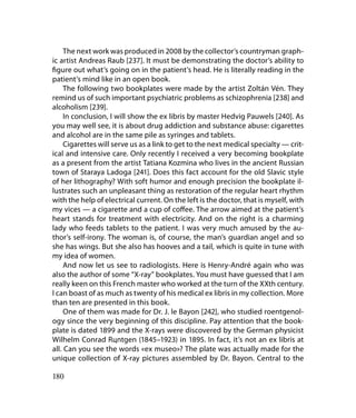 The next work was produced in 2008 by the collector’s countryman graph-
ic artist Andreas Raub [237]. It must be demonstrating the doctor’s ability to
figure out what’s going on in the patient’s head. He is literally reading in the
patient’s mind like in an open book.
     The following two bookplates were made by the artist Zoltán Vén. They
remind us of such important psychiatric problems as schizophrenia [238] and
alcoholism [239].
     In conclusion, I will show the ex libris by master Hedvig Pauwels [240]. As
you may well see, it is about drug addiction and substance abuse: cigarettes
and alcohol are in the same pile as syringes and tablets.
     Cigarettes will serve us as a link to get to the next medical specialty — crit-
ical and intensive care. Only recently I received a very becoming bookplate
as a present from the artist Tatiana Kozmina who lives in the ancient Russian
town of Staraya Ladoga [241]. Does this fact account for the old Slavic style
of her lithography? With soft humor and enough precision the bookplate il-
lustrates such an unpleasant thing as restoration of the regular heart rhythm
with the help of electrical current. On the left is the doctor, that is myself, with
my vices — a cigarette and a cup of coffee. The arrow aimed at the patient’s
heart stands for treatment with electricity. And on the right is a charming
lady who feeds tablets to the patient. I was very much amused by the au-
thor’s self-irony. The woman is, of course, the man’s guardian angel and so
she has wings. But she also has hooves and a tail, which is quite in tune with
my idea of women.
     And now let us see to radiologists. Here is Henry-André again who was
also the author of some “X-ray” bookplates. You must have guessed that I am
really keen on this French master who worked at the turn of the XXth century.
I can boast of as much as twenty of his medical ex libris in my collection. More
than ten are presented in this book.
     One of them was made for Dr. J. le Bayon [242], who studied roentgenol-
ogy since the very beginning of this discipline. Pay attention that the book-
plate is dated 1899 and the X-rays were discovered by the German physicist
Wilhelm Conrad Rцntgen (1845–1923) in 1895. In fact, it’s not an ex libris at
all. Can you see the words «ex museo»? The plate was actually made for the
unique collection of X-ray pictures assembled by Dr. Bayon. Central to the

180
 