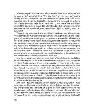 After trotting the museum halls, which I looked upon as an inevitable evil,
we went to the “Lyagushatnik” or “The Frog Place”, an ice-cream parlor in the
Nevsky prospect, which got this nick-name for the green plush sofas it was
furnished with. It was the first café in Russia, by the way. And it’s a shame
that it no longer exists in St. Pete. The visit to “Lyagushatnik” was the climax
point of the day, looking forward to which I endured all sufferings. So for an
ice-cream in that wonderful place I would not object to visiting even two
museums!
    The next step was made due to my father’s close friend and fellow student
Professor Vladimir Mikhailovich Bresler, a well-known physiologist and ecolo-
gist, a person of great learning and encyclopedic knowledge, who was the
idol of my childhood and youth. It was always interesting to talk to him, what-
ever the subject! Back at that time Vladimir Mikhailovich collected graphic art
and was a skillful wood carver (we still have some of his works decorating the
walls of our flat), and wrote books not only on medicine, but also on art. And
he still writes them! The Breslers’ house was stuffed with books on oil paint-
ing and graphic art to the extent it was possible living in the Soviet Union. My
first books on the subject were received from him.
    And then, many years later, by some twist of fate helped by cardiology
issues Victor Kobzev, an ex-submarine officer and a graphic artist, living with
his wife in the company of five dogs and about twenty cats in a small wooden
log hut (izba) on the bank of the Bolshoye Kavgolovskoye lake not far from
Saint Petersburg, entered my life. In this first artists’ workshop I have ever
visited in my life I could see and touch a real etching printing press and all
the special needles, gravers, scrapers and other tools, to inhale, so to say, the
very air of the graphic art. Starting from this acquaintance the notion of “ex
libris” became something close and tangible. It was for some small additional
impulse to make it part of my life.
    And then I became acquainted with Veniamin Khudoley, whom I have
mentioned in this book on multiple occasions. Before meeting Khudoley I
had only peeped into the world of graphic art from outside, while he had
long been an insider. Or, to put it better, he was really part of it, and a big part
at that! He knew all the artists, and all the artists knew him. Every time I saw
him, even if we met to discuss some important problems having to do with

186
 