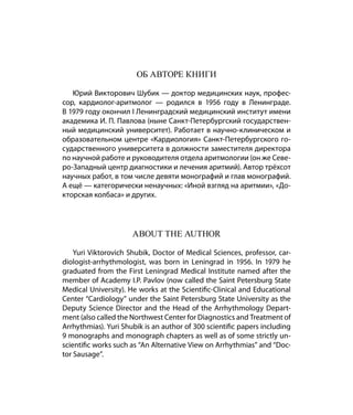 Об авторе книги

   Юрий Викторович Шубик — доктор медицинских наук, профес-
сор, кардиолог-аритмолог — родился в 1956 году в Ленинграде.
В 1979 году окончил I Ленинградский медицинский институт имени
академика И. П. Павлова (ныне Санкт-Петербургский государствен-
ный медицинский университет). Работает в научно-клиническом и
образовательном центре «Кардиология» Санкт-Петербургского го-
сударственного университета в должности заместителя директора
по научной работе и руководителя отдела аритмологии (он же Севе-
ро-Западный центр диагностики и лечения аритмий). Автор трёхсот
научных работ, в том числе девяти монографий и глав монографий.
А ещё — категорически ненаучных: «Иной взгляд на аритмии», «До-
кторская колбаса» и других.




                      About the Author

    Yuri Viktorovich Shubik, Doctor of Medical Sciences, professor, car-
diologist-arrhythmologist, was born in Leningrad in 1956. In 1979 he
graduated from the First Leningrad Medical Institute named after the
member of Academy I.P. Pavlov (now called the Saint Petersburg State
Medical University). He works at the Scientific-Clinical and Educational
Center “Cardiology” under the Saint Petersburg State University as the
Deputy Science Director and the Head of the Arrhythmology Depart-
ment (also called the Northwest Center for Diagnostics and Treatment of
Arrhythmias). Yuri Shubik is an author of 300 scientific papers including
9 monographs and monograph chapters as well as of some strictly un-
scientific works such as “An Alternative View on Arrhythmias” and “Doc-
tor Sausage”.
 
