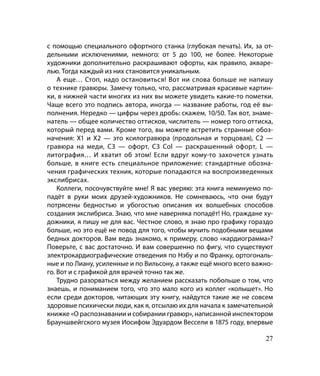 с помощью специального офортного станка (глубокая печать). Их, за от-
дельными исключениями, немного: от 5 до 100, не более. Некоторые
художники дополнительно раскрашивают офорты, как правило, акваре-
лью. Тогда каждый из них становится уникальным.
    А еще… Стоп, надо остановиться! Вот ни слова больше не напишу
о технике гравюры. Замечу только, что, рассматривая красивые картин-
ки, в нижней части многих из них вы можете увидеть какие-то пометки.
Чаще всего это подпись автора, иногда — название работы, год её вы-
полнения. Нередко — цифры через дробь: скажем, 10/50. Так вот, знаме-
натель — общее количество оттисков, числитель — номер того оттиска,
который перед вами. Кроме того, вы можете встретить странные обоз-
начения: Х1 и Х2 — это ксилогравюра (продольная и торцовая), С2 —
гравюра на меди, С3 — офорт, С3 Col — раскрашенный офорт, L —
литография… И хватит об этом! Если вдруг кому-то захочется узнать
больше, в книге есть специальное приложение: стандартные обозна-
чения графических техник, которые попадаются на воспроизведенных
экслибрисах.
    Коллеги, посочувствуйте мне! Я вас уверяю: эта книга неминуемо по-
падёт в руки моих друзей-художников. Не сомневаюсь, что они будут
потрясены бедностью и убогостью описания их волшебных способов
создания экслибриса. Знаю, что мне наверняка попадёт! Но, граждане ху-
дожники, я пишу не для вас. Честное слово, я знаю про графику гораздо
больше, но это ещё не повод для того, чтобы мучить подобными вещами
бедных докторов. Вам ведь знакомо, к примеру, слово «кардиограмма»?
Поверьте, с вас достаточно. И вам совершенно по фигу, что существуют
электрокардиографические отведения по Нэбу и по Франку, ортогональ-
ные и по Лиану, усиленные и по Вильсону, а также ещё много всего важно-
го. Вот и с графикой для врачей точно так же.
    Трудно разорваться между желанием рассказать побольше о том, что
знаешь, и пониманием того, что это мало кого из коллег «колышет». Но
если среди докторов, читающих эту книгу, найдутся такие же не совсем
здоровые психически люди, как я, отсылаю их для начала к замечательной
книжке «О распознавании и собирании гравюр», написанной инспектором
Брауншвейгского музея Иосифом Эдуардом Вессели в 1875 году, впервые

                                                                    27
 