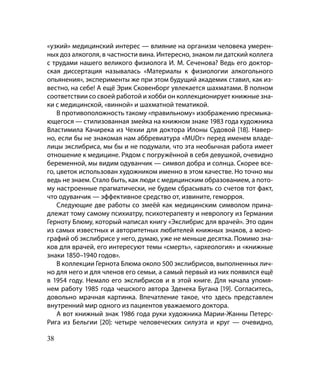 «узкий» медицинский интерес — влияние на организм человека умерен-
ных доз алкоголя, в частности вина. Интересно, знаком ли датский коллега
с трудами нашего великого физиолога И. М. Сеченова? Ведь его доктор-
ская диссертация называлась «Материалы к физиологии алкогольного
опьянения», эксперименты же при этом будущий академик ставил, как из-
вестно, на себе! А ещё Эрик Сковенборг увлекается шахматами. В полном
соответствии со своей работой и хобби он коллекционирует книжные зна-
ки с медицинской, «винной» и шахматной тематикой.
    В противоположность такому «правильному» изображению пресмыка-
ющегося — стилизованная змейка на книжном знаке 1983 года художника
Властимила Качирека из Чехии для доктора Илоны Судовой [18]. Навер-
но, если бы не знакомая нам аббревиатура «MUDr» перед именем владе-
лицы экслибриса, мы бы и не подумали, что эта необычная работа имеет
отношение к медицине. Рядом с погружённой в себя девушкой, очевидно
беременной, мы видим одуванчик — символ добра и солнца. Скорее все-
го, цветок использован художником именно в этом качестве. Но точно мы
ведь не знаем. Стало быть, как люди с медицинским образованием, а пото-
му настроенные прагматически, не будем сбрасывать со счетов тот факт,
что одуванчик — эффективное средство от, извините, геморроя.
    Следующие две работы со змеёй как медицинским символом прина-
длежат тому самому психиатру, психотерапевту и неврологу из Германии
Герноту Блюму, который написал книгу «Экслибрис для врачей». Это один
из самых известных и авторитетных любителей книжных знаков, а моно-
графий об экслибрисе у него, думаю, уже не меньше десятка. Помимо зна-
ков для врачей, его интересуют темы «смерть», «археология» и «книжные
знаки 1850–1940 годов».
    В коллекции Гернота Блюма около 500 экслибрисов, выполненных лич-
но для него и для членов его семьи, а самый первый из них появился ещё
в 1954 году. Немало его экслибрисов и в этой книге. Для начала упомя-
нем работу 1985 года чешского автора Зденека Бугана [19]. Согласитесь,
довольно мрачная картинка. Впечатление такое, что здесь представлен
внутренний мир одного из пациентов уважаемого доктора.
    А вот книжный знак 1986 года руки художника Марии-Жанны Петерс-
Рига из Бельгии [20]: четыре человеческих силуэта и круг — очевидно,

38
 