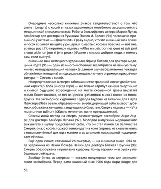 Очередные несколько книжных знаков свидетельствуют о том, что
скелет (смерть) с косой в глазах художников неизбежно ассоциируется с
медицинской специальностью. Работа бельгийского автора Марии-Луизы
Альбессар для доктора из Румынии Эмиля И. Бологи [94] посвящена при-
вычной уже теме — «Дон Кихот». Сразу видно, что это книжный знак врача:
и посох со змеёй на щите у рыцаря, и Смерть с косой в повозке — вот она,
во весь рост. По периметру надпись «Allez en paix bonnes gens et suis prкt
а vous aider un jour si je le peux» («Идите с миром, добрые люди, я помогу
вам, если смогу»).
   Книжный знак немецкого художника Фрица Ботеля для доктора меди-
цины Родта [95] — один из многочисленных экслибрисов на вечную тему:
ничего не подозревающий человек (в данном случае безмятежно лежащая
обнажённая женщина) и подкрадывающаяся к нему огромная призрачная
фигура — Смерть с косой.
   Но представления о смерти в большинстве традиций имеют двойствен-
ный характер. Коса (иногда серп) — не только атрибут «жнеца смерти», но
и символ будущего возрождения: на месте скошенной травы вырастет
новая, более пышная, на месте одного срезанного колоса появится много
других. На экслибрисе художника Герарда Гаудена из Бельгии для Пауля
Пфистера [96] в овале, образованном змеёй, держащей себя за хвост зуба-
ми, изображена женщина, танцующая со Смертью. Сверху надпись — «Vita
mutatur non tullitur» («Жизнь меняется, но не прекращается»).
   Совсем иной взгляд на смерть демонстрирует экслибрис Анри-Анд-
ре для доктора Альбера Лепажа [97]. Молодой выпускник медицинского
факультета в шутку представляет себе, что он стал пажом Её Величества
Смерти: она, с косой, торжественно едет на коне (вернее, на скелете коня),
а новоиспечённый доктор в мантии и со шприцем под мышкой поддержи-
вает её плащ.
   Ещё один сюжет, связанный со смертью, — на книжном знаке 1914 го­
да художника из Чехии Йозефа Чейки для доктора Блажея Прусика [98].
Смерть обезоружена и привязана к дереву. Конец веревки — в руках у по-
бедившего её врача.
   Вообще битва со смертью — весьма популярная тема для медицин-
ского экслибриса. Перед вами книжный знак 1906 года Анри-Андре для

58
 