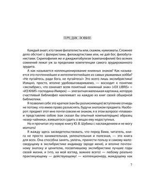 ПРЕДИСЛОВИЕ


   Каждый знает, кто такие филателисты или, скажем, нумизматы. Сложнее
дело обстоит с фалеристами, филокартистами или, не дай бог, филобута-
нистами. Скрипофилия же и джиджитабулизм (кампанофилия) без всяких
сомнений лежат уж за пределами компетенции самого эрудированного
эрудита.
   А как называется коллекционирование книжных знаков? Как называ-
ется это почтеннейшее и интеллигентнейшее из самых уважаемых хобби?
«Не пугайтесь, ради бога, не пугайтесь!» Это всего лишь экслибристика!
Изящно, просто, вполне удобовыговариваемо, — восходит к понятию
«экслибрис», что означает всем понятный «книжный знак» («EX LIBRIS» =
«ИЗ КНИГ» господина Имярек) — элегантная маленькая картинка, которую
счастливый библиофил наклеивает на каждую из книг своей обширной
библиотеки.
   Я позволил себе это краткое (как бы разъясняющее) вступление отнюдь
не потому, что имею право разъяснять, будучи знатоком предмета. Наобо-
рот: предмет этот мне почти совсем не знаком, я в этом вопросе «плаваю»
и представляю собою (как сказал бы опытный компьютерщик) образец
«юзер-чайника», взявшегося судить о вещах ему недоступных.
   Но я прочитал эту новую книгу Ю. В. Шубика с наслаждением и не могу
молчать!
   Я жажду здесь засвидетельствовать, что перед Вами, читатель, кни-
га не просто занимательная, увлекательная и полезная, — это книга
для всех. Она способна занять, увлечь, принести пользу и самому мало-
сведущему в экслибристике индивиду (вроде меня), и вполне почтен-
ному знатоку и ценителю, посвятившему экслибристике лучшие годы
своей жизни, и (что, на мой взгляд, важнее всего) — любому реально
практикующему — действующему! — коллекционеру, жаждущему как

                                                                     
 