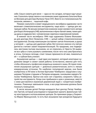 себя. Смысл сюжета для меня — одна из тех загадок, которые ждут реше-
ния. Скальпель представлен и на книжном знаке художника Зольтана Вена
из Венгрии для доктора Иштвана Чани [147]. Вместе со стилизованным Ла-
окооном, змеями и… чашечкой кофе.
   Помимо скальпеля в сюжет медицинского экслибриса художники часто
включают стоматологические инструменты, чаще всего — щипцы для экс-
тракции зубов. На весьма колоритном книжном знаке неизвестного автора
для Георга Аппенродта [148], выполненном в чёрно-белой гамме, такие щип-
цы даны в содружестве с человеческим черепом и королевской лилией.
   В нижней части экслибриса 1944 года художника Освина Фолькаме-
ра для доктора Инге Нехваталь [149] — целый набор стоматологических
инструментов. Основу композиции составляет святая Аполлония, в руках
у которой — щипцы для удаления зубов. Всё логично: именно эту святую
дантисты считают своей покровительницей. По преданию, она подверг-
лась жестоким пыткам язычников, но не отреклась от Христа. Ей вырва-
ли все зубы и стали угрожать сожжением, после чего она сама бросилась
в огонь. Согласно легенде, стоит только произнести её имя, помолиться
ей — и зубная боль утихнет.
   Акушерские щипцы — ещё один инструмент, который некоторые ху-
дожники вводят в сюжет своей работы: естественно, именно для того,
чтобы обозначить профессию владельца книжного знака. История появ-
ления акушерских щипцов — довольно романтическая, хотя и с явным
коммерческим оттенком. По наиболее популярной версии, они были
изобретены в XVI веке в Англии братьями Чемберлен: хирургами и аку-
шерами Питером-старшим и Питером-младшим, сыновьями хирурга Ги-
льома Чемберлена. Братья изо всех сил старались сохранить тайну ус-
тройства инструмента. Когда они прибывали в дом к роженице, вместе
с ними доставлялся огромный деревянный ящик с «секретным изобре-
тением». Роженице завязывали глаза, а все родственники должны были
покинуть помещение.
   В числе восьми детей Питера-младшего был доктор Питер Чембер-
лен Третий, который унаследовал и продолжал хранить фамильную тай-
ну конструкции и использования щипцов. Он принимал роды у Генриет-
ты Марии Французской, то есть был акушером при рождении будущего

72
 