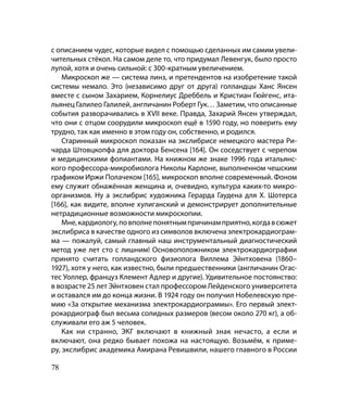с описанием чудес, которые видел с помощью сделанных им самим увели-
чительных стёкол. На самом деле то, что придумал Левенгук, было просто
лупой, хотя и очень сильной: с 300-кратным увеличением.
    Микроскоп же — система линз, и претендентов на изобретение такой
системы немало. Это (независимо друг от друга) голландцы Ханс Янсен
вместе с сыном Захарием, Корнелиус Дреббель и Кристиан Гюйгенс, ита-
льянец Галилео Галилей, англичанин Роберт Гук… Заметим, что описанные
события разворачивались в XVII веке. Правда, Захарий Янсен утверждал,
что они с отцом соорудили микроскоп ещё в 1590 году, но поверить ему
трудно, так как именно в этом году он, собственно, и родился.
    Старинный микроскоп показан на экслибрисе немецкого мастера Ри-
чарда Штовцкопфа для доктора Бенсена [164]. Он соседствует с черепом
и медицинскими фолиантами. На книжном же знаке 1996 года итальянс-
кого профессора-микробиолога Николы Карлоне, выполненном чешским
графиком Иржи Полачеком [165], микроскоп вполне современный. Фоном
ему служит обнажённая женщина и, очевидно, культура каких-то микро-
организмов. Ну а экслибрис художника Герарда Гаудена для Х. Шотерса
[166], как видите, вполне хулиганский и демонстрирует дополнительные
нетрадиционные возможности микроскопии.
    Мне, кардиологу, по вполне понятным причинам приятно, когда в сюжет
экслибриса в качестве одного из символов включена электрокардиограм-
ма — пожалуй, самый главный наш инструментальный диагностический
метод уже лет сто с лишним! Основоположником электрокардиографии
принято считать голландского физиолога Виллема Эйнтховена (1860–
1927), хотя у него, как известно, были предшественники (англичанин Огас-
тес Уоллер, француз Клемент Адлер и другие). Удивительное постоянство:
в возрасте 25 лет Эйнтховен стал профессором Лейденского университета
и оставался им до конца жизни. В 1924 году он получил Нобелевскую пре-
мию «За открытие механизма электрокардиограммы». Его первый элект-
рокардиограф был весьма солидных размеров (весом около 270 кг), а об-
служивали его аж 5 человек.
    Как ни странно, ЭКГ включают в книжный знак нечасто, а если и
включают, она редко бывает похожа на настоящую. Возьмём, к приме-
ру, экслибрис академика Амирана Ревишвили, нашего главного в России

78
 