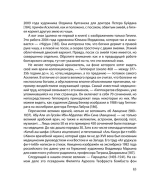 2009 го­да художника Олджиха Кулганека для доктора Петера Буйдака
[184], причём Асклепий, как и положено, с посохом, обвитым змеёй, а Гиги-
ея кормит другую змею из чаши.
   А вот знак (далеко не первый в книге) с изображением только Гигиеи.
Это работа 2004 года художника Юлиана Йорданова, которая так и назы-
вается — «Higiya» [185]. Она интересна тем, что богиня держит в правой
руке чашу, а в левой не посох, а скорее тросточку с двумя змеями. Этакий
облегчённый дамский вариант. Правда, посох со змеёй тоже имеется, но
совершенно отдельно. Обратите внимание: как и в предыдущей работе
болгарского автора, тут нет указаний на то, что это книжный знак.
   Не менее популярный врачеватель, на фоне которого хотят видеть
своё имя врачи-коллекционеры, — Гиппократ (около 460 — между 377–
356 годами до н. э.), «отец медицины», а по преданию — потомок самого
Асклепия. В отличие от своего великого предка он считал, что болезни не
ниспосланы богами, а обусловлены вполне объяснимыми причинами, на-
пример воздействием окружающей среды. Самый известный медицинс-
кий труд, который связывают с его именем, — «Гиппократов сборник», уже
упоминавшийся на этих страницах. Он включает в себя 70 сочинений, но
непосредственно Гиппократу принадлежат лишь некоторые из них. Мы
можем видеть, как художник Давид Беккер изобразил в 1988 году Гиппок-
рата на экслибрисе доктора Петера Лабуна [186].
   Перечисляя великих врачей, нельзя не вспомнить об Авиценне (980–
1037). Абу-Али ал-Гусейн Ибн-Абдаллах Ибн-Сина (Авиценна) — не только
великий арабский врач, но также и математик, астроном, философ, поэт,
музыкант… Лишь около 50 из его примерно 450 сочинений были посвяще-
ны медицине. До нас дошло порядка 30. Зато в их числе семнадцатитомная
«Китаб аш-шифа» («Книга исцеления») и пятитомный «Аль-Канун фи-т-тибб»
(«Канон врачебной науки»), который едва ли не до XVII века был основным
медицинским руководством и на Востоке и на Западе. Его труд «Ал урджуза
фи-т-тибб» написан в стихах. Авиценна изображён на экслибрисе 1982 года
российского (но давно уже из Германии) художника Владимира Марьина
для известного учёного-радиолога, профессора Тиграна Джаракьяна [187].
   Следующий в нашем списке великих — Парацельс (1493–1541). На са-
мом деле это псевдоним Филиппа Ауреола Теофраста Бомбаста фон

                                                                      83
 