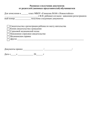 Расписка о получении документов
             от родителей (законных представителей) обучающегося

Для зачисления в ______ класс МБОУ «Гимназия №166 г.Новоалтайска»
______________________________ ( Ф.И. ребенка) согласно заявлению регистрацион-
ный номер ______________ получены следующие документы:


     Свидетельства о регистрации ребенка по месту жительства
     Копия свидетельства о рождении
     Страховой медицинский полис
     Пенсионное страховое свидетельство
     Медицинская справка
     Другое ____________________________________________________________



Документы принял __________________ /_________________________/

Дата «_____» ______________ 20______ г
 