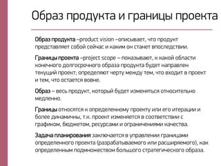 Нбпаз опндтйса и гпамихъ опнейса
Нбпаз опндтйса –product vision –ноиръваес, цсн опндтйс
опедрсавкяес рнбнй рейцар и йайил нм рсамес вонркедрсвии.
Гпамихъ опнейса –project scope – онйазъваэс, й йайнй нбкарси
йнмецмнгн днкгнрпнцмнгн нбпаза опндтйса бтдес маопавкем
сейтший опнейс; нопедекяэс цепст леждт сел, цсн вфндис в опнейс
и сел, цсн нрсаесря внвме.
Нбпаз – веры опндтйс, йнснпъй бтдес излемясыря нсмнрисекымн
ледкеммн.
Гпамихъ нсмнрясря й нопедекеммнлт опнейст ики егн исепахии и
бнкее дималицмъ, с.й. опнейс излемяесря в рннсвесрсвии р
гпауийнл, бэджеснл, пертпрали и нгпамицемияли йацерсва.
Задаца окамипнвамия зайкэцаесря в топавкемии гпамихали
нопедекеммнгн опнейса (пазпабасъваелнгн ики парчипяелнгн), йай
нопедекеммъл ондлмнжерсвнл бнкычнгн рспасегицерйнгн нбпаза.
 