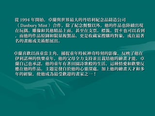 從 1994 年開始，卓蘭與世界最大的丹培利紀念品鑄造公司
（ Danbury Mint ）合作，除了紀念餐盤以外，他的作品也陸續出現
在玩偶、雕像和其他精品上面，甚至在支票、標籤、賀卡 也可以看到
，而他的作品原圖和限量複製品，更是收藏家搜購的對象，或在最著
名的畫廊或美術館展出。

卓蘭喜歡以孩童當主角，捕捉童年時候神奇時刻的影像，反映了他在
伊利諾州的快樂童年，他的父母全力支持並且栽培他的繪畫才能，卓
蘭自己也承認，他的童年有著田園詩歌般的生活，這種情愛和歡樂反
應在他的作品，主題是發自於他的心靈深處，加上他的繪畫天才和多
年的經驗，使他成為最受歡迎的畫家之一！
 