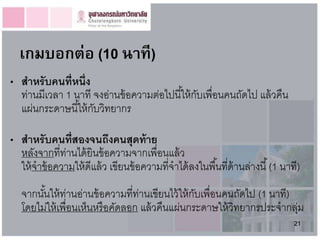 เกมบอกต่อ (10 นำที)
• สำหรั บคนที่หนึ่ง
  ท่านมีเวลา 1 นาที จงอ่านข้ อความต่อไปนี ้ให้ กบเพื่อนคนถัดไป แล้ วคืน
                                                ั
  แผ่นกระดาษนี ้ให้ กบวิทยากร
                     ั

• สำหรั บคนที่สองจนถึงคนสุดท้ ำย
  หลังจากที่ท่านได้ ยินข้ อความจากเพื่อนแล้ ว
  ให้ จาข้ อความให้ ดีแล้ ว เขียนข้ อความที่จาได้ ลงในพื ้นที่ด้านล่างนี ้ (1 นาที)
   จากนันให้ ท่านอ่านข้ อความที่ท่านเขียนไว้ ให้ กบเพื่อนคนถัดไป (1 นาที)
        ้                                         ั
   โดยไม่ให้ เพื่อนเห็นหรื อคัดลอก แล้ วคืนแผ่นกระดาษให้ วิทยากรประจากลุม ่
                                                                                 21
 