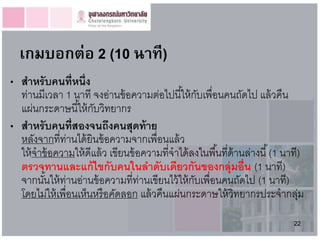 เกมบอกต่อ 2 (10 นำที)
• สำหรั บคนที่หนึ่ง
  ท่านมีเวลา 1 นาที จงอ่านข้ อความต่อไปนี ้ให้ กบเพื่อนคนถัดไป แล้ วคืน
                                                     ั
  แผ่นกระดาษนี ้ให้ กบวิทยากร
                      ั
• สำหรับคนที่สองจนถึงคนสุดท้ ำย
  หลังจากที่ท่านได้ ยินข้ อความจากเพื่อนแล้ ว
  ให้ จาข้ อความให้ ดีแล้ ว เขียนข้ อความที่จาได้ ลงในพื ้นที่ด้านล่างนี ้ (1 นาที)
  ตรวจทำนและแก้ ไขกับคนในลำดับเดียวกันของกลุ่มอื่น (1 นาที)
  จากนันให้ ท่านอ่านข้ อความที่ท่านเขียนไว้ ให้ กบเพื่อนคนถัดไป (1 นาที)
         ้                                         ั
  โดยไม่ให้ เพื่อนเห็นหรือคัดลอก แล้ วคืนแผ่นกระดาษให้ วิทยากรประจากลุม           ่
                                                                                22
 