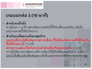 เกมบอกต่อ 3 (10 นำที)
• สำหรั บคนที่หนึ่ง
  ท่านมีเวลา 1 นาที จงอ่านข้ อความต่อไปนี ้ให้ กบเพื่อนคนถัดไป แล้ วคืน
                                                   ั
  แผ่นกระดาษนี ้ให้ กบวิทยากร
                        ั
• สำหรับคนที่สองจนถึงคนสุดท้ ำย
  ระหว่ ำงที่ท่ำนได้ ยินข้ อควำมจำกเพื่อน ก็ให้ เขียนข้ อควำมที่ได้ รับลงใน
  พืนที่ด้ำนล่ ำงนี ้ (1 นาที)
    ้
  ตรวจทำนและแก้ ไขกับคนในลำดับเดียวกันของกลุ่มอื่น (1 นาที)
  จากนันให้ ท่านอ่านข้ อความที่ท่านเขียนไว้ ให้ กบเพื่อนคนถัดไป (1 นาที)
        ้                                        ั
  โดยไม่ให้ เพื่อนเห็นหรือคัดลอก แล้ วคืนแผ่นกระดาษให้ วิทยากรประจากลุม  ่
                                                                      23
 