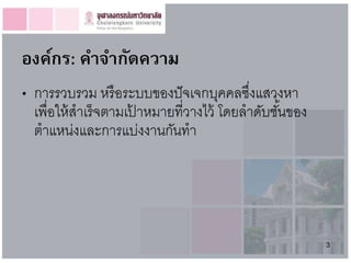 องค์กร: คำจำกัดควำม
• การรวบรวม หรื อระบบของปั จเจกบุคคลซึงแสวงหา
                                         ่
  เพื่อให้ สาเร็จตามเปาหมายที่วางไว้ โดยลาดับชันของ
                      ้                        ้
  ตาแหน่งและการแบ่งงานกันทา




                                                      3
 