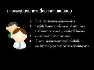 การลึϸุปสรรคการสื่อสารตามแȨȨน
          1. เน้นประสิทธิภาพของทั้งหมดองค์กร
          2. การมีปฏิสัมพันธ์มากขึนและการสื่อสารบ่อยๆ
                                  ้
             รางวัลพิจารณาจากการช่วยเหลือที่ให้เท่ากัน
          3. หมุนเวียนการทางานระหว่างกลุ่ม
          4. เน้นการนาทรัพยากรมารวมกันเพื่อให้ได้
             ประสิทธิภาพสูงสุด รางวัลควรกระจายไปทุกฝ่าย
 