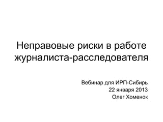 Неправовые риски в работе
журналиста-расследователя

            Вебинар для ИРП-Сибирь
                     22 января 2013
                      Олег Хоменок
 