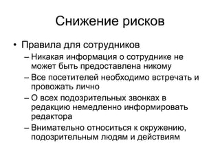 Снижение рисков
• Правила для сотрудников
  – Никакая информация о сотруднике не
    может быть предоставлена никому
  – Все посетителей необходимо встречать и
    провожать лично
  – О всех подозрительных звонках в
    редакцию немедленно информировать
    редактора
  – Внимательно относиться к окружению,
    подозрительным людям и действиям
 