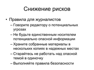 Снижение рисков
• Правила для журналистов
  – Говорите редактору о потенциальных
    угрозах
  – Не будьте единственным носителем
    потенциально опасной информации
  – Храните собранные материалы в
    нескольких копиях в надежных местах
  – Старайтесь не работать над опасной
    темой в одиночку
  – Выполняйте правила безопасности
 