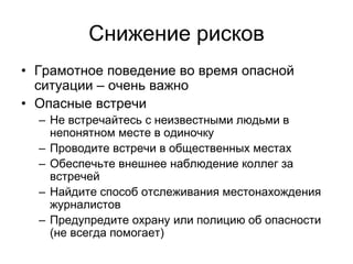 Снижение рисков
• Грамотное поведение во время опасной
  ситуации – очень важно
• Опасные встречи
  – Не встречайтесь с неизвестными людьми в
    непонятном месте в одиночку
  – Проводите встречи в общественных местах
  – Обеспечьте внешнее наблюдение коллег за
    встречей
  – Найдите способ отслеживания местонахождения
    журналистов
  – Предупредите охрану или полицию об опасности
    (не всегда помогает)
 