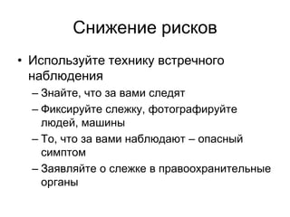 Снижение рисков
• Используйте технику встречного
  наблюдения
  – Знайте, что за вами следят
  – Фиксируйте слежку, фотографируйте
    людей, машины
  – То, что за вами наблюдают – опасный
    симптом
  – Заявляйте о слежке в правоохранительные
    органы
 