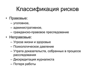 Классификация рисков
• Правовые:
  – уголовное,
  – административное,
  – гражданско-правовое преследование
• Неправовые:
  – Угроза жизни и здоровью
  – Психологическое давление
  – Утрата доказательств, собранных в процессе
    расследования
  – Дискредитация журналиста
  – Потеря работы
 