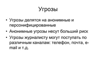 Угрозы
• Угрозы делятся на анонимные и
  персонифицированные
• Анонимные угрозы несут больший риск
• Угрозы журналисту могут поступать по
  различным каналам: телефон, почта, e-
  mail и т.д.
 
